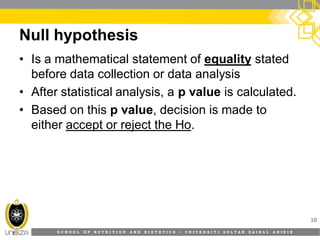 S C H O O L O F N U T R I T I O N A N D D I E T E T I C S • U N I V E R S I T I S U L T A N Z A I N A L A B I D I N
Null hypothesis
10
• Is a mathematical statement of equality stated
before data collection or data analysis
• After statistical analysis, a p value is calculated.
• Based on this p value, decision is made to
either accept or reject the Ho.
 
