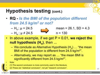 S C H O O L O F N U T R I T I O N A N D D I E T E T I C S • U N I V E R S I T I S U L T A N Z A I N A L A B I D I N
Hypothesis testing (cont.)
13
• RQ - Is the BMI of the population different
from 24.5 kg/m2 or not?
– Ho ; µ = 24.5 mean = 26.1, SD = 4.3
– Ha ; µ ≠ 24.5 n = 130
• In above example, if we get P = 0.01, we reject the
null hypothesis (Ho), then ...
– We conclude as Alternative Hypothesis (Ha) … “the mean
BMI of the population is different from 24.5 kg/m2”.
– Alternatively, we may report as … “the mean BMI is
significantly different from 24.5 kg/m2”.
• Note:
• (1) The second conclusion is more commonly used in the literature.
• (2) These are “statistical conclusion”, not yet “research conclusion”.
 