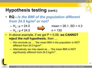 S C H O O L O F N U T R I T I O N A N D D I E T E T I C S • U N I V E R S I T I S U L T A N Z A I N A L A B I D I N
Hypothesis testing (cont.)
14
• RQ - Is the BMI of the population different
from 24.5 kg/m2 or not?
– Ho ; µ = 24.5 mean = 26.1, SD = 4.3
– Ha ; µ ≠ 24.5 n = 130
• In above example, if we get P = 0.08, we CANNOT
reject the null hypothesis, then …
– We conclude as … “the mean BMI in the population is NOT
different from 24.5 kg/m2”.
– Alternatively we may report as ... “the mean BMI is NOT
significantly different from 24.5 kg/m2”.
 