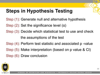 S C H O O L O F N U T R I T I O N A N D D I E T E T I C S • U N I V E R S I T I S U L T A N Z A I N A L A B I D I N
Steps in Hypothesis Testing
16
Step (1):Step (1): Generate null and alternative hypothesis
Step (2):Step (2): Set the significance level (α)
Step (3):Step (3): Decide which statistical test to use and check
the assumptions of the test
Step (4):Step (4): Perform test statistic and associated p -value
Step (5):Step (5): Make interpretation (based on p value & CI)
Step (6):Step (6): Draw conclusion
 
