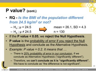 S C H O O L O F N U T R I T I O N A N D D I E T E T I C S • U N I V E R S I T I S U L T A N Z A I N A L A B I D I N
P value? (cont.)
19
• RQ - Is the BMI of the population different
from 24.5 kg/m2 or not?
– Ho ; µ = 24.5 mean = 26.1, SD = 4.3
– Ha ; µ ≠ 24.5 n = 130
• If the P value < 0.05, we reject the Null Hypothesis.
• P value is the probability of error if you reject the Null
Hypothesis and conclude as the Alternative Hypothesis.
• Example: P value = 0.2. It means that …
– There is 20% probability of error in our conclusion, if we
conclude as Alternative Hypothesis (“significantly different”).
– Therefore, we can’t conclude as it is “significantly different”.
We have to conclude as “the difference is not significant”.
 