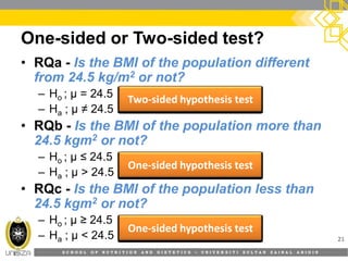S C H O O L O F N U T R I T I O N A N D D I E T E T I C S • U N I V E R S I T I S U L T A N Z A I N A L A B I D I N
One-sided or Two-sided test?
21
• RQa - Is the BMI of the population different
from 24.5 kg/m2 or not?
– Ho ; µ = 24.5
– Ha ; µ ≠ 24.5
• RQb - Is the BMI of the population more than
24.5 kgm2 or not?
– Ho ; µ ≤ 24.5
– Ha ; µ > 24.5
• RQc - Is the BMI of the population less than
24.5 kgm2 or not?
– Ho ; µ ≥ 24.5
– Ha ; µ < 24.5
TwoTwo--sided hypothesis testsided hypothesis test
OneOne--sided hypothesis testsided hypothesis test
OneOne--sided hypothesis testsided hypothesis test
 