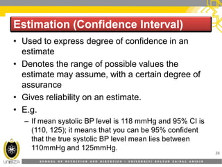S C H O O L O F N U T R I T I O N A N D D I E T E T I C S • U N I V E R S I T I S U L T A N Z A I N A L A B I D I N
Estimation (Confidence Interval)Estimation (Confidence Interval)
26
• Used to express degree of confidence in an
estimate
• Denotes the range of possible values the
estimate may assume, with a certain degree of
assurance
• Gives reliability on an estimate.
• E.g.
– If mean systolic BP level is 118 mmHg and 95% CI is
(110, 125); it means that you can be 95% confident
that the true systolic BP level mean lies between
110mmHg and 125mmHg.
 