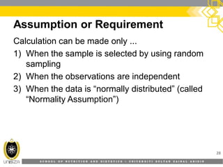 S C H O O L O F N U T R I T I O N A N D D I E T E T I C S • U N I V E R S I T I S U L T A N Z A I N A L A B I D I N
Assumption or Requirement
28
Calculation can be made only ...
1) When the sample is selected by using random
sampling
2) When the observations are independent
3) When the data is “normally distributed” (called
“Normality Assumption”)
 