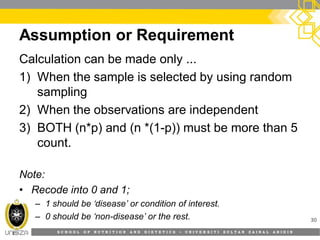 S C H O O L O F N U T R I T I O N A N D D I E T E T I C S • U N I V E R S I T I S U L T A N Z A I N A L A B I D I N
Assumption or Requirement
30
Calculation can be made only ...
1) When the sample is selected by using random
sampling
2) When the observations are independent
3) BOTH (n*p) and (n *(1-p)) must be more than 5
count.
Note:
• Recode into 0 and 1;
– 1 should be ‘disease’ or condition of interest.
– 0 should be ‘non-disease’ or the rest.
 