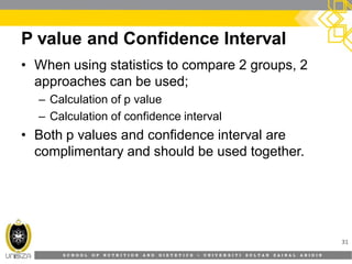 S C H O O L O F N U T R I T I O N A N D D I E T E T I C S • U N I V E R S I T I S U L T A N Z A I N A L A B I D I N
P value and Confidence Interval
31
• When using statistics to compare 2 groups, 2
approaches can be used;
– Calculation of p value
– Calculation of confidence interval
• Both p values and confidence interval are
complimentary and should be used together.
 
