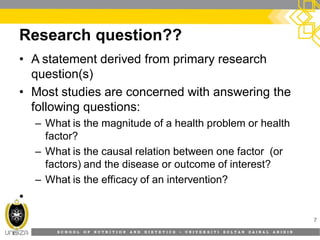 S C H O O L O F N U T R I T I O N A N D D I E T E T I C S • U N I V E R S I T I S U L T A N Z A I N A L A B I D I N
Research question??
7
• A statement derived from primary research
question(s)
• Most studies are concerned with answering the
following questions:
– What is the magnitude of a health problem or health
factor?
– What is the causal relation between one factor (or
factors) and the disease or outcome of interest?
– What is the efficacy of an intervention?
•
 