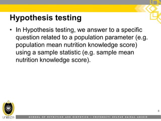 S C H O O L O F N U T R I T I O N A N D D I E T E T I C S • U N I V E R S I T I S U L T A N Z A I N A L A B I D I N
Hypothesis testing
8
• In Hypothesis testing, we answer to a specific
question related to a population parameter (e.g.
population mean nutrition knowledge score)
using a sample statistic (e.g. sample mean
nutrition knowledge score).
 