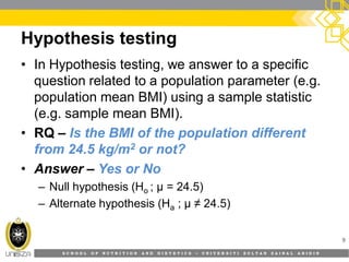 S C H O O L O F N U T R I T I O N A N D D I E T E T I C S • U N I V E R S I T I S U L T A N Z A I N A L A B I D I N
Hypothesis testing
9
• In Hypothesis testing, we answer to a specific
question related to a population parameter (e.g.
population mean BMI) using a sample statistic
(e.g. sample mean BMI).
• RQ – Is the BMI of the population different
from 24.5 kg/m2 or not?
• Answer – Yes or No
– Null hypothesis (Ho ; µ = 24.5)
– Alternate hypothesis (Ha ; µ ≠ 24.5)
 