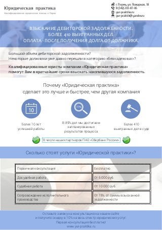 Оставьте заявку на консультацию на нашем сайте
и получите скидку в 10% на весь спектр юридических услуг.
Первая консультация бесплатно!
www.yur-praktika.ru
г. Пермь, ул. Пожарная, 18
8 (342) 203-87-06
yur-praktika.ru
yur-praktik@yandex.ru
ВЗЫСКАНИЕ ДЕБИТОРСКОЙ ЗАДОЛЖЕННОСТИ.
БОЛЕЕ 410 ВЫИГРАННЫХ ДЕЛ.
ОПЛАТА - ПОСЛЕ ПОЛУЧЕНИЯ ДОЛГА ОТ ДОЛЖНИКА.
Большой объем дебиторской задолженности?
Некоторые должники уже давно перешли в категорию «безнадежных»?
Квалифицированные юристы компании «Юридическая практика»
помогут Вам в кратчайшие сроки взыскать накопившуюся задолженность.
Почему «Юридическая практика»
сделает это лучше и быстрее, чем другая компания
Более 10 лет
успешной работы
Более 410
выигранных дел в суде
89
В 89% дел мы достигаем
запланированных
результатов процесса
Сколько стоят услуги «Юридической практики»?
Первичная консультация Бесплатно
Досудебная работа От 5 000 руб.
Судебная работа От 10 000 руб.
Сопровождение исполнительного
производства
От 15% от суммы взысканной
задолженности
В числе наших партнеров ПАО «Сбербанк России»
 