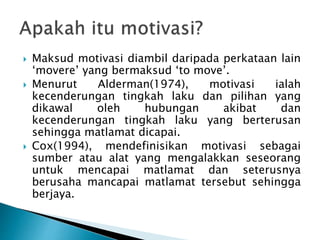  Maksud motivasi diambil daripada perkataan lain
‘movere’ yang bermaksud ‘to move’.
 Menurut Alderman(1974), motivasi ialah
kecenderungan tingkah laku dan pilihan yang
dikawal oleh hubungan akibat dan
kecenderungan tingkah laku yang berterusan
sehingga matlamat dicapai.
 Cox(1994), mendefinisikan motivasi sebagai
sumber atau alat yang mengalakkan seseorang
untuk mencapai matlamat dan seterusnya
berusaha mancapai matlamat tersebut sehingga
berjaya.
 