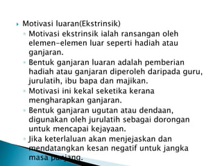  Motivasi luaran(Ekstrinsik)
◦ Motivasi ekstrinsik ialah ransangan oleh
elemen-elemen luar seperti hadiah atau
ganjaran.
◦ Bentuk ganjaran luaran adalah pemberian
hadiah atau ganjaran diperoleh daripada guru,
jurulatih, ibu bapa dan majikan.
◦ Motivasi ini kekal seketika kerana
mengharapkan ganjaran.
◦ Bentuk ganjaran ugutan atau dendaan,
digunakan oleh jurulatih sebagai dorongan
untuk mencapai kejayaan.
◦ Jika keterlaluan akan menjejaskan dan
mendatangkan kesan negatif untuk jangka
masa panjang.
 
