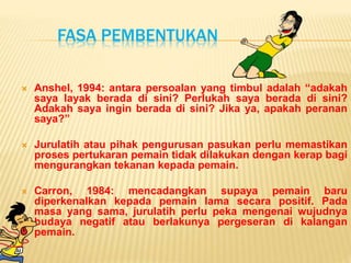 FASA PEMBENTUKAN
 Anshel, 1994: antara persoalan yang timbul adalah “adakah
saya layak berada di sini? Perlukah saya berada di sini?
Adakah saya ingin berada di sini? Jika ya, apakah peranan
saya?”
 Jurulatih atau pihak pengurusan pasukan perlu memastikan
proses pertukaran pemain tidak dilakukan dengan kerap bagi
mengurangkan tekanan kepada pemain.
 Carron, 1984: mencadangkan supaya pemain baru
diperkenalkan kepada pemain lama secara positif. Pada
masa yang sama, jurulatih perlu peka mengenai wujudnya
budaya negatif atau berlakunya pergeseran di kalangan
pemain.
 