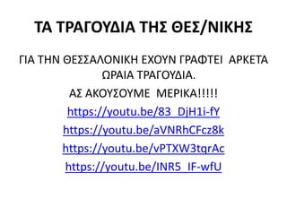 ΤΑ ΤΡΑΓΟΥΔΙΑ ΤΗΣ ΘΕΣ/ΝΙΚΗΣ
ΓΙΑ ΤΗΝ ΘΕΣΣΑΛΟΝΙΚΗ ΕΧΟΥΝ ΓΡΑΦΤΕΙ ΑΡΚΕΤΑ
ΩΡΑΙΑ ΤΡΑΓΟΥΔΙΑ.
ΑΣ ΑΚΟΥΣΟΥΜΕ ΜΕΡΙΚΑ!!!!!
https://youtu.be/83_DjH1i-fY
https://youtu.be/aVNRhCFcz8k
https://youtu.be/vPTXW3tqrAc
https://youtu.be/INR5_IF-wfU
 