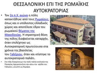 ΘΕΣΣΑΛΟΝΙΚΗ ΕΠΙ ΤΗΣ ΡΩΜΑΪΚΗΣ
ΑΥΤΟΚΡΑΤΟΡΙΑΣ
• Τον 2ο π.Χ. αιώνα η πόλη
κατακτήθηκε από τους Ρωμαίους,
όπως και ο υπόλοιπος ελλαδικός
χώρος και αποτέλεσε έδρα του
ρωμαϊκού θέματος της
Μακεδονίας. Η στρατηγική θέση
της πόλης διαφαίνεται καταρχήν,
όταν επιλέχτηκε ως
Αυτοκρατορική πρωτεύουσα στα
χρόνια της βασιλείας
του Γαλέριου, όταν και κτίστηκε το
αυτοκρατορικό παλάτι.
• Στο πλάι διακρίνουμε την πολύ παλιά εκκλησία της
Παναγίας Αχειροποιήτου και κάτω την αψίδα του
Γαλερίου, γνωστή ως Καμάρα.
 