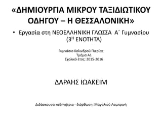 «ΔΗΜΙΟΥΡΓΙΑ ΜΙΚΡΟΥ ΤΑΞΙΔΙΩΤΙΚΟΥ
ΟΔΗΓΟΥ – Η ΘΕΣΣΑΛΟΝΙΚΗ»
• Εργασία στη ΝΕΟΕΛΛΗΝΙΚΗ ΓΛΩΣΣΑ Α΄ Γυμνασίου
(3Η ΕΝΟΤΗΤΑ)
Γυμνάσιο Κολινδρού Πιερίας
Τμήμα Α1
Σχολικό έτος: 2015-2016
ΔΑΡΑΗΣ ΙΩΑΚΕΙΜ
Διδάσκουσα καθηγήτρια - διόρθωση: Μαγαλιού Λαμπρινή
 