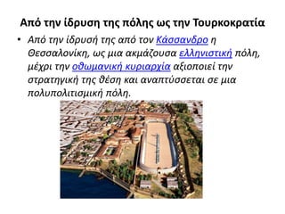 Από την ίδρυση της πόλης ως την Τουρκοκρατία
• Από την ίδρυσή της από τον Κάσσανδρο η
Θεσσαλονίκη, ως μια ακμάζουσα ελληνιστική πόλη,
μέχρι την οθωμανική κυριαρχία αξιοποιεί την
στρατηγική της θέση και αναπτύσσεται σε μια
πολυπολιτισμική πόλη.
 