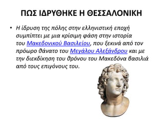 ΠΩΣ ΙΔΡΥΘΗΚΕ Η ΘΕΣΣΑΛΟΝΙΚΗ
• Η ίδρυση της πόλης στην ελληνιστική εποχή
συμπίπτει με μια κρίσιμη φάση στην ιστορία
του Μακεδονικού Βασιλείου, που ξεκινά από τον
πρόωρο θάνατο του Μεγάλου Αλεξάνδρου και με
την διεκδίκηση του θρόνου του Μακεδόνα βασιλιά
από τους επιγόνους του.
 