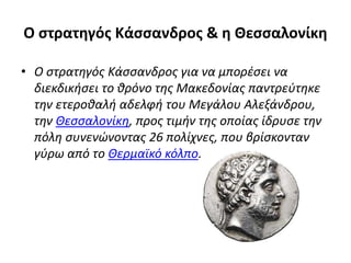 Ο στρατηγός Κάσσανδρος & η Θεσσαλονίκη
• Ο στρατηγός Κάσσανδρος για να μπορέσει να
διεκδικήσει το θρόνο της Μακεδονίας παντρεύτηκε
την ετεροθαλή αδελφή του Μεγάλου Αλεξάνδρου,
την Θεσσαλονίκη, προς τιμήν της οποίας ίδρυσε την
πόλη συνενώνοντας 26 πολίχνες, που βρίσκονταν
γύρω από το Θερμαϊκό κόλπο.
 