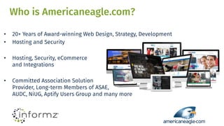 Who is Americaneagle.com?
• 20+ Years of Award-winning Web Design, Strategy, Development
• Hosting and Security
• Hosting, Security, eCommerce
and Integrations
• Committed Association Solution
Provider, Long-term Members of ASAE,
AUDC, NiUG, Aptify Users Group and many more
 