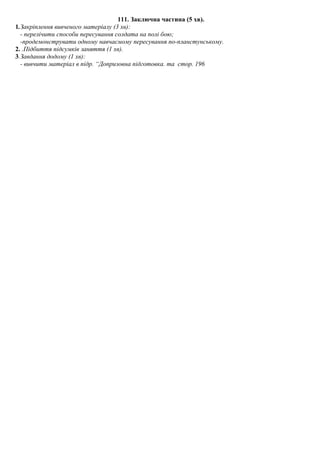 111. Заключна частина (5 хв).
1.Закріплення вивченого матеріалу (3 хв):
- перелічити способи пересування солдата на полі бою;
-продемонструвати одному навчаємому пересування по-планстунському.
2. .Підбиття підсумків заняття (1 хв).
3.Завдання додому (1 хв):
- вивчити матеріал в підр. “Допризовна підготовка. та стор. 196
 