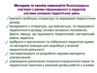 Методика та техніка самоосвітиМетодика та техніка самоосвіти безпосередньо  безпосередньо 
пов’язані з рівнем сформованості в педагогів пов’язані з рівнем сформованості в педагогів 
системи основних педагогічних уміньсистеми основних педагогічних умінь
вивчити необхідну літературу та передовий педагогічний 
досвід;
виокремити з літератури, що вивчається, та передового 
педагогічного досвіду основні актуальні положення, 
факти, явища, що піднімають теоретичний і методичний 
рівень педагога;
відібрати з прочитаного та побаченого педагогом думки 
та методичні знахідки для апробації у власній 
педагогічній діяльності;
систематизувати та розробити науково-методичні 
узагальнення;
упровадити досягнення психолого-педагогічної науки та 
педагогічної практики у власний досвід роботи з учнями.
 