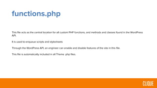 functions.php
This file acts as the central location for all custom PHP functions, and methods and classes found in the WordPress
API.
It is used to enqueue scripts and stylesheets
Through the WordPress API, an engineer can enable and disable features of the site in this file.
This file is automatically included in all Theme .php files.
 