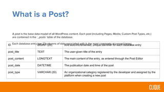 What is a Post?
A post is the base data-model of all WordPress content. Each post (including Pages, Media, Custom Post Types, etc.)
are contained in the `_posts` table of the database.
Each database entry has 23 columns of data associated with it, the most commonly accessed being:ID BIGINT (20) And auto-incremented, unique identifier for each database entry
post_title TEXT The user-given title of the entry
post_content LONGTEXT The main content of the entry, as entered through the Post Editor
post_date DATETIME The publication date and time of the post
post_type VARCHAR (20) An organizational category registered by the developer and assigned by the
platform when creating a new post
 