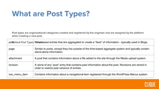 What are Post Types?
Post types are organizational categories created and registered by the engineer and are assigned by the platform
when creating a new post.
Default Post Types include:post Time-based entries that are aggregated to create a “feed” of information - typically used in Blogs.
page Similar to posts, except they live outside of the time-based aggregate system and typically contain
stand-alone information.
attachment A post that contains information about a file added to the site through the Media upload system.
revision A clone of any “post” entry that contains past information about the post. Revisions are stored in
order to restore past versions of entries.
nav_menu_item Contains information about a navigational item registered through the WordPress Menus system.
 