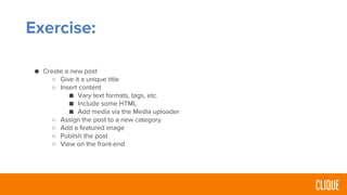 Exercise:
● Create a new post
○ Give it a unique title
○ Insert content
■ Vary text formats, tags, etc.
■ Include some HTML
■ Add media via the Media uploader
○ Assign the post to a new category
○ Add a featured image
○ Publish the post
○ View on the front-end
 