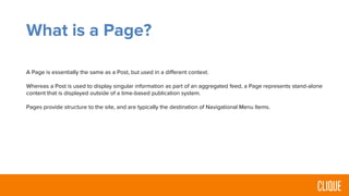 What is a Page?
A Page is essentially the same as a Post, but used in a different context.
Whereas a Post is used to display singular information as part of an aggregated feed, a Page represents stand-alone
content that is displayed outside of a time-based publication system.
Pages provide structure to the site, and are typically the destination of Navigational Menu Items.
 