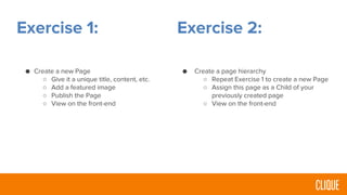 Exercise 1:
● Create a new Page
○ Give it a unique title, content, etc.
○ Add a featured image
○ Publish the Page
○ View on the front-end
Exercise 2:
● Create a page hierarchy
○ Repeat Exercise 1 to create a new Page
○ Assign this page as a Child of your
previously created page
○ View on the front-end
 