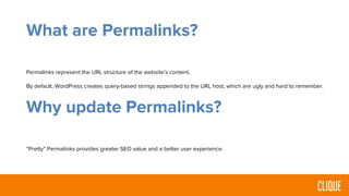 What are Permalinks?
Permalinks represent the URL structure of the website’s content.
By default, WordPress creates query-based strings appended to the URL host, which are ugly and hard to remember.
Why update Permalinks?
“Pretty” Permalinks provides greater SEO value and a better user experience.
 