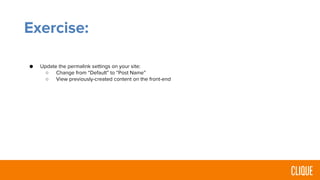 Exercise:
● Update the permalink settings on your site:
○ Change from “Default” to “Post Name”
○ View previously-created content on the front-end
 