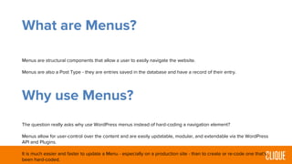 What are Menus?
Menus are structural components that allow a user to easily navigate the website.
Menus are also a Post Type - they are entries saved in the database and have a record of their entry.
Why use Menus?
The question really asks why use WordPress menus instead of hard-coding a navigation element?
Menus allow for user-control over the content and are easily updatable, modular, and extendable via the WordPress
API and Plugins.
It is much easier and faster to update a Menu - especially on a production site - than to create or re-code one that’s
been hard-coded.
 