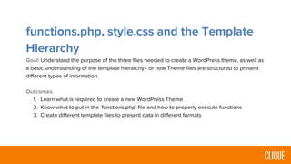 functions.php, style.css and the Template
Hierarchy
Goal: Understand the purpose of the three files needed to create a WordPress theme, as well as
a basic understanding of the template hierarchy - or how Theme files are structured to present
different types of information.
Outcomes:
1. Learn what is required to create a new WordPress Theme
2. Know what to put in the `functions.php` file and how to properly execute functions
3. Create different template files to present data in different formats
 
