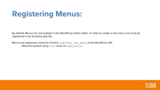 Registering Menus:
By default, Menus are not enabled in the WordPress admin editor. In order to create a new menu one must be
registered in the functions.php file.
Menus are registered using the function register_nav_menu of the WordPress API
-- Must be hooked using init hook via add_action
 