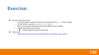 Exercise:
● Create a two new menus
○ In functions.php, create a function to execute when the init hook is called
○ In that function, execute register_nav_menus
○ Return to the Admin Dashboard to ensure Menus were created.
○ Assign new items to the menus
■ Create additional items if necessary
● Resources:
○ http://codex.wordpress.org/Function_Reference/register_nav_menus
 