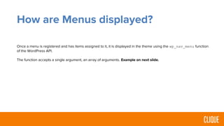 How are Menus displayed?
Once a menu is registered and has items assigned to it, it is displayed in the theme using the wp_nav_menu function
of the WordPress API.
The function accepts a single argument, an array of arguments. Example on next slide.
 