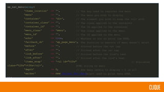 wp_nav_menu(array(
'theme_location' => '',
'menu' => '',
'container' => 'div',
'container_class' => '',
'container_id' => '',
'menu_class' => 'menu',
'menu_id' => '',
'echo' => true,
'fallback_cb' => 'wp_page_menu',
'before' => '',
'after' => '',
'link_before' => '',
'link_after' => '',
'items_wrap' => '<ul id="%1$s"
class="%2$s">%3$s</ul>',
'depth' => 0,
'walker' => new Walker_Nav_Menu
));
// The key used to register the menu
// The menu you wish to display
// The element you wish to wrap the <ul> with
// The class applied to the container
// The ID applied to the container
// The class applied to the menu
// The ID applied to the menu
// Whether or not to print the HTML
// The function to execute if menu doesn’t exist
// Printed before the <a> tag
// Printed after the <a> tag
// Printed before the link’s text
// Printed after the link’s text
// Evaluated
HTML string of menu
// How many levels to display - 0 is all
// Object used to print menu HTML
 
