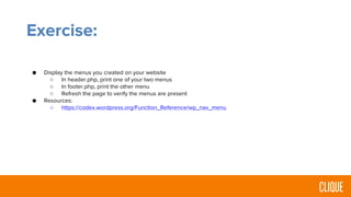 Exercise:
● Display the menus you created on your website
○ In header.php, print one of your two menus
○ In footer.php, print the other menu
○ Refresh the page to verify the menus are present
● Resources:
○ https://codex.wordpress.org/Function_Reference/wp_nav_menu
 