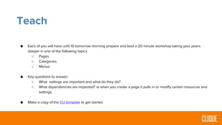 Teach
● Each of you will have until 10 tomorrow morning prepare and lead a 20 minute workshop taking your peers
deeper in one of the following topics
○ Pages
○ Categories
○ Menus
● Key questions to answer:
○ What settings are important and what do they do?
○ What dependencies are impacted? ie when you create a page it pulls in or modify certain resources and
settings.
● Make a copy of the CU template to get started
 