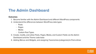 The Admin Dashboard
Outcomes:
1. Become familiar with the Admin Dashboard and different WordPress components
2. Understand the differences between WordPress data types
○ Posts
○ Pages
○ Media
○ Custom Post Types
3. Create, modify, and utilize Posts, Pages, Media, and Custom Fields via the Admin
Dashboard and the Theme code-base
4. Adding Menus and Widgets, and assigning Taxonomies (categories) to Post entries
 