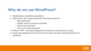 Why do we use WordPress?
1. Highly flexible, extendable web platform
2. Open-source, with a large community of developers behind it
○ More well-tested
○ Greater amount of resources available
○ Easy to learn and teach
○ Can run on almost any system
3. Written in PHP - unix-based language that conforms to almost all server setups
4. Simple, fast database structure that allows for nearly any type of data/information to be
presented
 