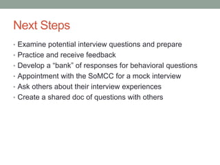 Next Steps
• Examine potential interview questions and prepare
• Practice and receive feedback
• Develop a “bank” of responses for behavioral questions
• Appointment with the SoMCC for a mock interview
• Ask others about their interview experiences
• Create a shared doc of questions with others
 