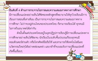 maahalai.com
อันดับที่ 4 ด้านการกระจายโอกาสและความเสมอภาคทางการศึกษา
มีการเปลี่ยนแปลงอย่างเห็นได้ชัดของหลักสูตรที่พยายามให้ทุกโรงเรียนมีการ
เรียนการสอนที่เท่าเทียม เป็นการกระจายโอกาสและความเสมอภาคทาง
การศึกษา ไม่ว่าจะอยู่ส่วนไหนของประเทศไทย ก็สามารถเรียนได้ ทุกคนมี
โอกาสในอนาคตได้เท่ากัน
ดังนั้นตั้งแต่ประเทศไทยอยู่ในยุคปฏิรูปการเรียนรู้มีการเปลี่ยนแปลงทาง
การศึกษาอย่างเห็นได้ชัดเจน นักเรียนในระดับชั้นประถมเกือบทุกคนมี
คอมพิวเตอร์ส่วนตัว หรือโทรศัพท์มือถือใช้ และสามารถใช้เทคโนโลยีและ
นวัตกรรมใหม่ๆได้อย่างคล่องแคล่ว และกล้าที่จะยอมรับการเปลี่ยนแปลงที่
เกิดขึ้นเรื่อยๆ
 