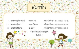สมาชิก
1. นางสาวชุติกาญจน์ สงวนเงิน รหัสนักศึกษา 573050232-2
2. นางสาวนัชชา วรรณโคตร รหัสนักศึกษา 573050238-0
3. นางสาวสิรินาถ สงคศิริ รหัสนักศึกษา 573050252-6
สาขาการสอนภาษาญี่ปุ่น
ชั้นปีที่ 2
 