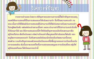 วิเคราะห์ปัญหา
จากการอ่านและวิเคราะห์ปัญหาของสถานการณ์นี้ได้ว่าปัญหาของครู
สมศรีคือการสอนที่เป็ นการสอนแบบให้เน้นความจา ซึ่งเป็ นความทรงจา ณ
ขณะนั้นอาจใช้ได้แค่กับการสอบแต่ไม่สามารถใช้ได้จริงหมายถึงความทรงจา
ไม่อยู่ติดกับตัว แต่แค่ท่องจาตามเนื้อหา พอจะนามาเล่าก็ไม่สามารถเล่าถึงสิ่ง
ที่เรียนมาได้ และวิธีการสอนแบบนี้ทาให้เกิดปัญหาของนักเรียนตามมาคือ
ผู้เรียนไม่กระตือรือร้นเพราะคิดว่าเรียนเท่าที่ครูสอนก็ทาข้อสอบได้แล้ว และ
ครูยึดการสอนแบบเก่า ไม่ทันตามสมัยนิยมนักเรียนจึงเกิดความเบื่อและ
ต่อต้าน รวมถึงปัญหาของตัวของนักเรียนเองที่มีพื้นฐานของการเรียนที่รอรับ
เอาจนเคยชิน ดังนั้นเราควรแก้ไขทั้งการสอนของครูและการเรียนที่กระตุ้นให้
ผู้เรียนสนใจและใฝ่ เรียนมากกว่านี้
 