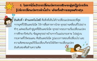 3. วิเคราะห์เกี่ยวกับการเปลี่ยนแปลงทางการศึกษามาสู่ยุคปฏิรูปการเรียน
รู้ว่ามีการเปลี่ยนแปลงทางด้านใดบ้าง พร้อมทั้งอธิบายเหตุผลสนับสนุน
 อันดับที่ 1 ด้านเทคโนโลยี คือสิ่งที่เห็นได้ว่าเปลี่ยนแปลงเยอะที่สุด
จากยุคที่ไร้อินเตอร์เน็ต ไร้การสื่อสารทางไกล ทุกอย่างเคลื่อนที่ไปอย่าง
ช้าๆ แต่พอเริ่มเข้าสู่ยุคที่มีอินเตอร์เน็ต ทุกอย่างรอบกายเริ่มเปลี่ยนแปลง
การศึกษาก็เช่นกัน ข้อมูลทุกอย่างย้ายจากในแผ่นกระดาษ ไปอยู่บน
กระดาษที่ไร้พรมแดน คืออินเตอร์เน็ต รูปแบบการสอนที่เปลี่ยนไป และ
ความคิดของมนุษย์ก็เริ่มเปลี่ยนจึงก่อให้เกิดการเปลี่ยนแปลง
อันดับสองคือด้านความคิด
 