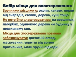 Вибір місця для спостереження
Зручними місцями є: окопи, канави, вирви
від снарядів, стовпи, дерева, кущі тощо.
Не потрібно влаштовуватись: на вершинах,
пагорбах, одинокого дерева чи будинку у
невеликому гаю.
Місце для спостереження повинно
забезпечувати: достатній огляд,
маскування, укриття від вогню
противника, мати зручні підходи.
 